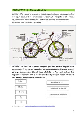 6
ACTIVITAT 3 | Ruta en bicicleta
La Cèlia i el Pere van a fer una ruta en bicicleta aquest estiu amb els seus pares. Per
tenir a punt les seves bicis i evitar qualsevol problema, les han portat al taller del seu
tiet. També volen instal·lar uns llums a les bicis per poder fer passejos nocturns.
En entrar al taller, han vist aquest pòster.
1. La Cèlia i el Pere mai s’havien imaginat que una bicicleta tingués tants
components. El seu tiet els ha explicat que cada component té la seva funció, i
pertany a un mecanisme diferent. Ajuda a la Cèlia i el Pere a unir cada un dels
següents components amb el mecanisme al qual pertanyen. Busca informació
dels diferents mecanismes si ho necessites.
Imatge: «Bicycle diagram−es» de Al2 – http://bici-vici.blogspot.com/2007/08/vocabulari-angls-catal-castell.html
Mecanisme de fre
Manillar
Mecanisme de direcció
Mecanisme de transmissió
Fre
Plat
Cadena
Pedal
 