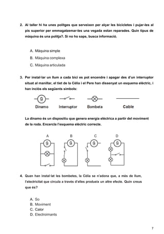 7
2. Al taller hi ha unes politges que serveixen per alçar les bicicletes i pujar-les al
pis superior per emmagatzemar-les una vegada estan reparades. Quin tipus de
màquina és una politja?. Si no ho saps, busca informació.
A. Màquina simple
B. Màquina complexa
C. Màquina articulada
3. Per instal·lar un llum a cada bici es pot encendre i apagar des d’un interruptor
situat al manillar, el tiet de la Cèlia i el Pere han dissenyat un esquema elèctric, i
han inclòs els següents símbols:
La dinamo és un dispositiu que genera energia elèctrica a partir del moviment
de la roda. Encercla l’esquema elèctric correcte.
A B C D
4. Quan han instal·lat les bombetes, la Cèlia se n’adona que, a més de llum,
l’electricitat que circula a través d’elles produeix un altre efecte. Quin creus
que és?
A. So
B. Moviment
C. Calor
D. Electroimants
 