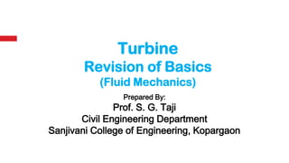 Prepared By:
Prof. S. G. Taji
Civil Engineering Department
Sanjivani College of Engineering, Kopargaon
Turbine
Revision of Basics
(Fluid Mechanics)
 
