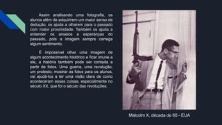 Assim analisando uma fotografia, os
alunos além de adquirirem um maior senso de
dedução, os ajuda a olharem para o passado
com maior proximidade. Também os ajuda a
entender os anseios e esperanças do
passado, pois a imagem sempre carrega
algum sentimento.
É impossível olhar uma imagem de
algum acontecimento histórico e ficar imune a
ele, a história também pode ser contada a
partir de fotos. Uma guerra, uma revolução,
um protesto; mostrar as fotos para os alunos,
vai ajudá-los a ter uma visão clara de como
aconteceram essas coisas, especialmente no
século XX, que foi o século das revoluções.
Malcolm X, década de 60 - EUA
 