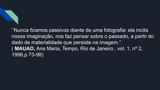 ‘’Nunca ficamos passivos diante de uma fotografia: ela incita
nossa imaginação, nos faz pensar sobre o passado, a partir do
dado de materialidade que persiste na imagem.’’
( MAUAD, Ana Maria, Tempo, Rio de Janeiro , vol. 1, nº 2,
1996,p 73-98)
 