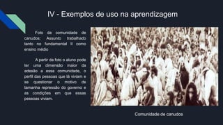 IV - Exemplos de uso na aprendizagem
Foto da comunidade de
canudos: Assunto trabalhado
tanto no fundamental II como
ensino médio
A partir da foto o aluno pode
ter uma dimensão maior da
adesão a essa comunidade, o
perfil das pessoas que lá viviam e
se questionar o motivo de
tamanha repressão do governo e
as condições em que essas
pessoas viviam.
Comunidade de canudos
 