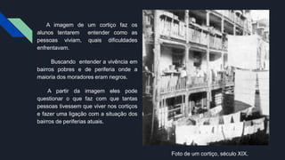 A imagem de um cortiço faz os
alunos tentarem entender como as
pessoas viviam, quais dificuldades
enfrentavam.
Buscando entender a vivência em
bairros pobres e de periferia onde a
maioria dos moradores eram negros.
A partir da imagem eles pode
questionar o que faz com que tantas
pessoas tivessem que viver nos cortiços
e fazer uma ligação com a situação dos
bairros de periferias atuais.
Foto de um cortiço, século XIX.
 