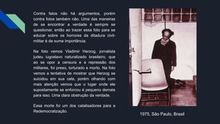 Contra fatos não há argumentos, porém
contra fotos também não. Uma das maneiras
de se encontrar a verdade é sempre se
questionar, então ao trazer essa foto para se
educar sobre os horrores da ditadura civil-
militar é de suma importância.
Na foto vemos Vladimir Herzog, jornalista
judeu iugoslavo naturalizado brasileiro, que
ao se opor a censura e a repressão dos
militares, foi preso, torturado e morto. Na foto
vemos a tentativa de mostrar que Herzog se
suicidou em sua cela, porém olhando com
mais atenção vemos que o lugar onde ele
supostamente se enforcou é pequeno demais
para isso. Uma clara obstrução da verdade.
Essa morte foi um dos catalisadores para a
Redemocratização.
1975, São Paulo, Brasil
 