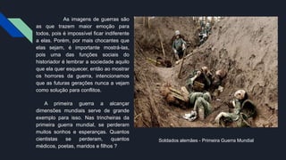 As imagens de guerras são
as que trazem maior emoção para
todos, pois é impossível ficar indiferente
a elas. Porém, por mais chocantes que
elas sejam, é importante mostrá-las,
pois uma das funções sociais do
historiador é lembrar a sociedade aquilo
que ela quer esquecer, então ao mostrar
os horrores da guerra, intencionamos
que as futuras gerações nunca a vejam
como solução para conflitos.
A primeira guerra a alcançar
dimensões mundiais serve de grande
exemplo para isso. Nas trincheiras da
primeira guerra mundial, se perderam
muitos sonhos e esperanças. Quantos
cientistas se perderam, quantos
médicos, poetas, maridos e filhos ?
Soldados alemães - Primeira Guerra Mundial
 
