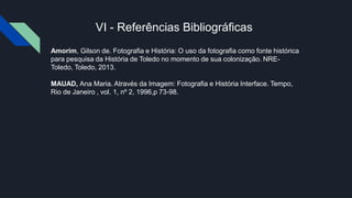 VI - Referências Bibliográficas
Amorim, Gilson de. Fotografia e História: O uso da fotografia como fonte histórica
para pesquisa da História de Toledo no momento de sua colonização. NRE-
Toledo, Toledo, 2013.
MAUAD, Ana Maria. Através da Imagem: Fotografia e História Interface. Tempo,
Rio de Janeiro , vol. 1, nº 2, 1996,p 73-98.
 