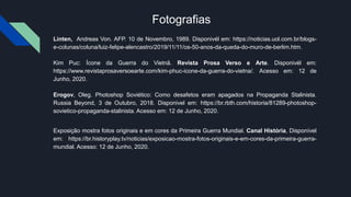 Fotografias
Linten, Andreas Von. AFP. 10 de Novembro, 1989. Disponivél em: https://noticias.uol.com.br/blogs-
e-colunas/coluna/luiz-felipe-alencastro/2019/11/11/os-50-anos-da-queda-do-muro-de-berlim.htm.
Kim Puc: Ícone da Guerra do Vietnã. Revista Prosa Verso e Arte. Disponivél em:
https://www.revistaprosaversoearte.com/kim-phuc-icone-da-guerra-do-vietna/. Acesso em: 12 de
Junho, 2020.
Erogov, Oleg. Photoshop Soviético: Como desafetos eram apagados na Propaganda Stalinista.
Russia Beyond, 3 de Outubro, 2018. Disponivel em: https://br.rbth.com/historia/81289-photoshop-
sovietico-propaganda-stalinista. Acesso em: 12 de Junho, 2020.
Exposição mostra fotos originais e em cores da Primeira Guerra Mundial. Canal História, Disponível
em: https://br.historyplay.tv/noticias/exposicao-mostra-fotos-originais-e-em-cores-da-primeira-guerra-
mundial. Acesso: 12 de Junho, 2020.
 