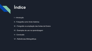 Índice
I - Introdução
II - Fotografia como fonte histórica
III - Fotografia na ampliação das fontes de Ensino
IV - Exemplos de uso na aprendizagem
V - Conclusão
VI - Referências Bibliográficas
 