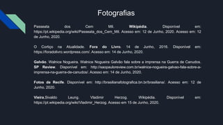 Fotografias
Passeata dos Cem Mil. Wikipédia. Disponível em:
https://pt.wikipedia.org/wiki/Passeata_dos_Cem_Mil. Acesso em: 12 de Junho, 2020. Acesso em: 12
de Junho, 2020.
O Cortiço na Atualidade. Fora do Livro. 14 de Junho, 2016. Disponível em:
https://foradolivro.wordpress.com/. Acesso em: 14 de Junho, 2020.
Galvão. Walnice Nogueira. Walnice Nogueira Galvão fala sobre a imprensa na Guerra de Canudos.
SP Review. Disponível em: http://saopauloreview.com.br/walnice-nogueira-galvao-fala-sobre-a-
imprensa-na-guerra-de-canudos/. Acesso em: 14 de Junho, 2020.
Fotos de Recife. Disponível em: http://brasilianafotografica.bn.br/brasiliana/. Acesso em: 12 de
Junho, 2020.
Vieira,Sivaldo Leung. Vladimir Herzog. Wikipédia. Disponível em:
https://pt.wikipedia.org/wiki/Vladimir_Herzog. Acesso em 15 de Junho, 2020.
 