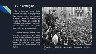 I - Introdução
Ter a fotografia como fonte
histórica nos dias de hoje parece
algo normal, porém nem sempre
foi assim. Desde sua invenção na
década de 1830, foi cercada de
mistério e desconfiança, por tanto
incluí-la como mais uma fonte
histórica foi um processo difícil.
Neste trabalho iremos fazer
uma breve passagem por essa
história, e como podemos trabalhar
nos dias de hoje com a fotografia
dentro da sala de aula, para
ampliarmos o conhecimento dos
alunos. 26 de Junho, 1968, Rio de Janeiro - Passeata dos Cem
Mil
 