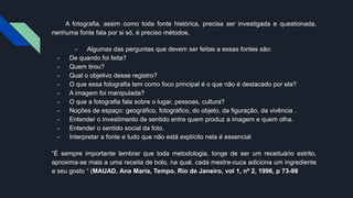 A fotografia, assim como toda fonte histórica, precisa ser investigada e questionada,
nenhuma fonte fala por si só, é preciso métodos.
- Algumas das perguntas que devem ser feitas a essas fontes são:
- De quando foi feita?
- Quem tirou?
- Qual o objetivo desse registro?
- O que essa fotografia tem como foco principal é o que não é destacado por ela?
- A imagem foi manipulada?
- O que a fotografia fala sobre o lugar, pessoas, cultura?
- Noções de espaço: geográfico, fotográfico, do objeto, da figuração, da vivência .
- Entender o investimento de sentido entre quem produz a imagem e quem olha.
- Entender o sentido social da foto.
- Interpretar a fonte e tudo que não está explícito nela é essencial
“É sempre importante lembrar que toda metodologia, longe de ser um receituário estrito,
aproxima-se mais a uma receita de bolo, na qual, cada mestre-cuca adiciona um ingrediente
a seu gosto “ (MAUAD, Ana Maria, Tempo, Rio de Janeiro, vol 1, nº 2, 1996, p 73-98
 
