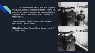 Um questionamento comum é se uma fotografia
manipulada, distorcida pode ser usada como fonte e ela
pode sim ser usada; o historiador vai buscar entender o
porque ela mentiu, como mentiu, qual o objetivo com
essa distorção.
“ Não importa se a imagem mente: o que importa é
como mentiu e porque mentiu”
( MAUAD, Ana Maria, Tempo, Rio de Janeiro , vol. 1, nº
2, 1996,p 73-98)
 