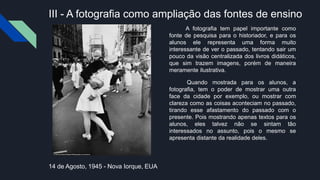 III - A fotografia como ampliação das fontes de ensino
A fotografia tem papel importante como
fonte de pesquisa para o historiador, e para os
alunos ele representa uma forma muito
interessante de ver o passado, tentando sair um
pouco da visão centralizada dos livros didáticos,
que sim trazem imagens, porém de maneira
meramente ilustrativa.
Quando mostrada para os alunos, a
fotografia, tem o poder de mostrar uma outra
face da cidade por exemplo, ou mostrar com
clareza como as coisas aconteciam no passado,
tirando esse afastamento do passado com o
presente. Pois mostrando apenas textos para os
alunos, eles talvez não se sintam tão
interessados no assunto, pois o mesmo se
apresenta distante da realidade deles.
14 de Agosto, 1945 - Nova Iorque, EUA
 