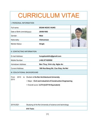 [1]
CURRICULUM VITAE
I. PERSONAL INFORMATION
Full name: ĐOAN NGOC HUNG
Date of Birth (mm/dd/yyyy): 20/09/1992
Gender: Male
Nationality: Vietnamese
Marital Status: Single
II. CONTACTING INFORMATION
E-mail Address: hungdoankthn@gmail.com
Mobile Number: (+84) 971629592
Hometown Address: Ben Thuy, Vinh city, Nghe An
Current Address: 186 Hoa Bang Str, Cau Giay, Ha Noi
III. EDUCATIONAL BACKGROUND
From 2010 to
2015
Studied at Ha Noi Architectural University
+ Major: Civil and industrial of Construction Engineering
+ Overall score: 2.27/4 (6.07/10 Equivalent)
2019-2021 Studying at Ha Noi University of science and technology
815 Toeic
 