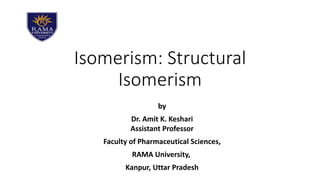 Isomerism: Structural
Isomerism
by
Dr. Amit K. Keshari
Assistant Professor
Faculty of Pharmaceutical Sciences,
RAMA University,
Kanpur, Uttar Pradesh
 