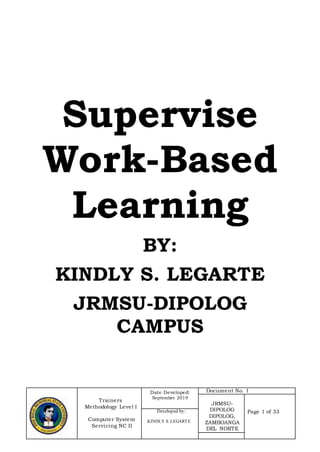 Trainers
Methodology Level I
Computer System
Servicing NC II
Date Developed:
September 2019
Document No. 1
JRMSU-
DIPOLOG
DIPOLOG,
ZAMBOANGA
DEL NORTE
Page 1 of 33Developed by:
KINDLY S. LEGARTE
Supervise
Work-Based
Learning
BY:
KINDLY S. LEGARTE
JRMSU-DIPOLOG
CAMPUS
 