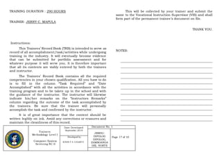 Trainers
Methodology Level I
Computer System
Servicing NC II
Date Developed:
September 2019
Document No. 1
JRMSU-
DIPOLOG
DIPOLOG,
ZAMBOANGA
DEL NORTE
Page 17 of 33Developed by:
KINDLY S. LEGARTE
TRAINING DURATION : 290 HOURS
TRAINER: JERRY C. MAPULA
Instructions:
This Trainees’ Record Book (TRB) is intended to serve as
record of all accomplishment/task/activities while undergoing
training in the industry. It will eventually become evidence
that can be submitted for portfolio assessment and for
whatever purpose it will serve you. It is therefore important
that all its contents are viably entered by both the trainees
and instructor.
The Trainees’ Record Book contains all the required
competencies in your chosen qualification. All you have to do
is to fill in the column “Task Required” and “Date
Accomplished” with all the activities in accordance with the
training program and to be taken up in the school and with
the guidance of the instructor. The instructor will likewise
indicate his/her remarks on the “Instructors Remarks”
column regarding the outcome of the task accomplished by
the trainees. Be sure that the trainee will personally
accomplish the task and confirmed by the instructor.
It is of great importance that the content should be
written legibly on ink. Avoid any corrections or erasures and
maintain the cleanliness of this record.
This will be collected by your trainer and submit the
same to the Vocational Instruction Supervisor (VIS) and shall
form part of the permanent trainee’s document on file.
THANK YOU.
NOTES:
__________________________________________________________
__________________________________________________________
__________________________________________________________
__________________________________________________________
__________________________________________________________
__________________________________________________________
__________________________________________________________
__________________________________________________________
__________________________________________________________
__________________________________________________________
__________________________________________________________
__________________________________________________________
 