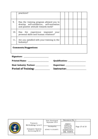 Trainers
Methodology Level I
Computer System
Servicing NC II
Date Developed:
September 2019
Document No. 1
JRMSU-
DIPOLOG
DIPOLOG,
ZAMBOANGA
DEL NORTE
Page 27 of 33Developed by:
KINDLY S. LEGARTE
practices?
9. Has the training program allowed you to
develop self-confidence, self-motivation
and positive attitude towards work?
10. Has the experience improved your
personal skills and human relations?
11. Are you satisfied with your training in the
Industry?
Comments/Suggestions:
Signature: _________________________
Printed Name: _____________________ Qualification: __________________
Host Industry Partner: _____________ Supervisor: ____________________
Period of Training: ____________ Instructor:________________
 