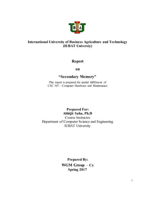 I
International University of Business Agriculture and Technology
(IUBAT Universiy)
Report
on
“Secondary Memory"
This report is prepared for partial fulfillment of
CSC 347 – Computer Hardware and Maintenance
Prepared For:
Abhijit Saha, Ph.D
Course Instructor
Department of Computer Science and Engineering
IUBAT University
Prepared By:
WGM Group – C5
Spring 2017
 