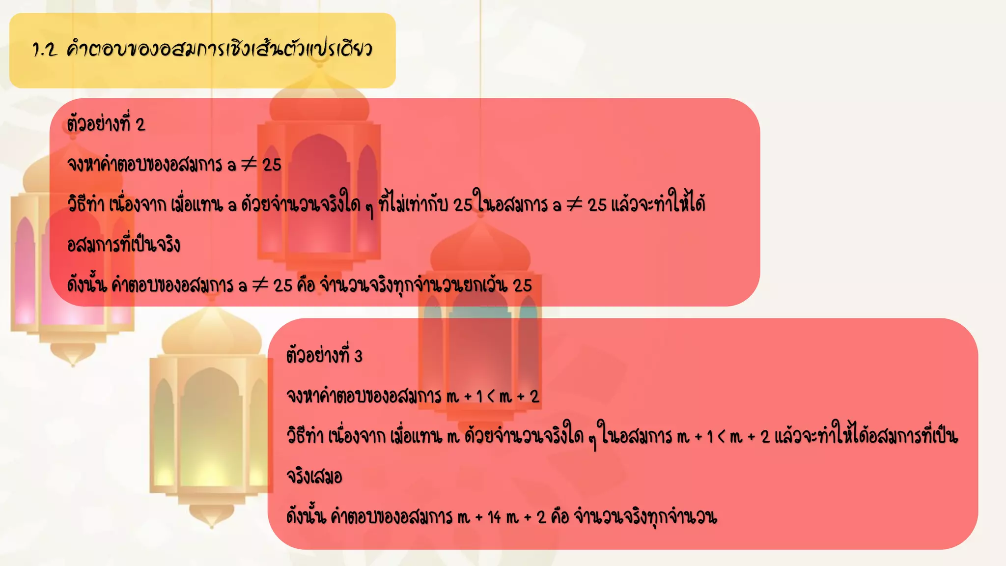 1.2 คำตอบของอสมกำรเชิงเส้นตัวแปรเดียว
ตัวอย่างที่2
จงหาคาตอบของอสมการa 25
วิธีทาเนื่องจากเมื่อแทนaด้วยจานวนจริงใดๆที่ไม่เท่ากับ25ในอสมการa25แล้วจะทาให้ได้
อสมการที่เป็นจริง
ดังนั้นคาตอบของอสมการa 25คือจานวนจริงทุกจานวนยกเว้น25
ตัวอย่างที่3
จงหาคาตอบของอสมการm+1<m+2
วิธีทาเนื่องจากเมื่อแทนmด้วยจานวนจริงใดๆในอสมการm+1<m+2แล้วจะทาให้ได้อสมการที่เป็น
จริงเสมอ
ดังนั้นคาตอบของอสมการm+14m+2คือจานวนจริงทุกจานวน
 