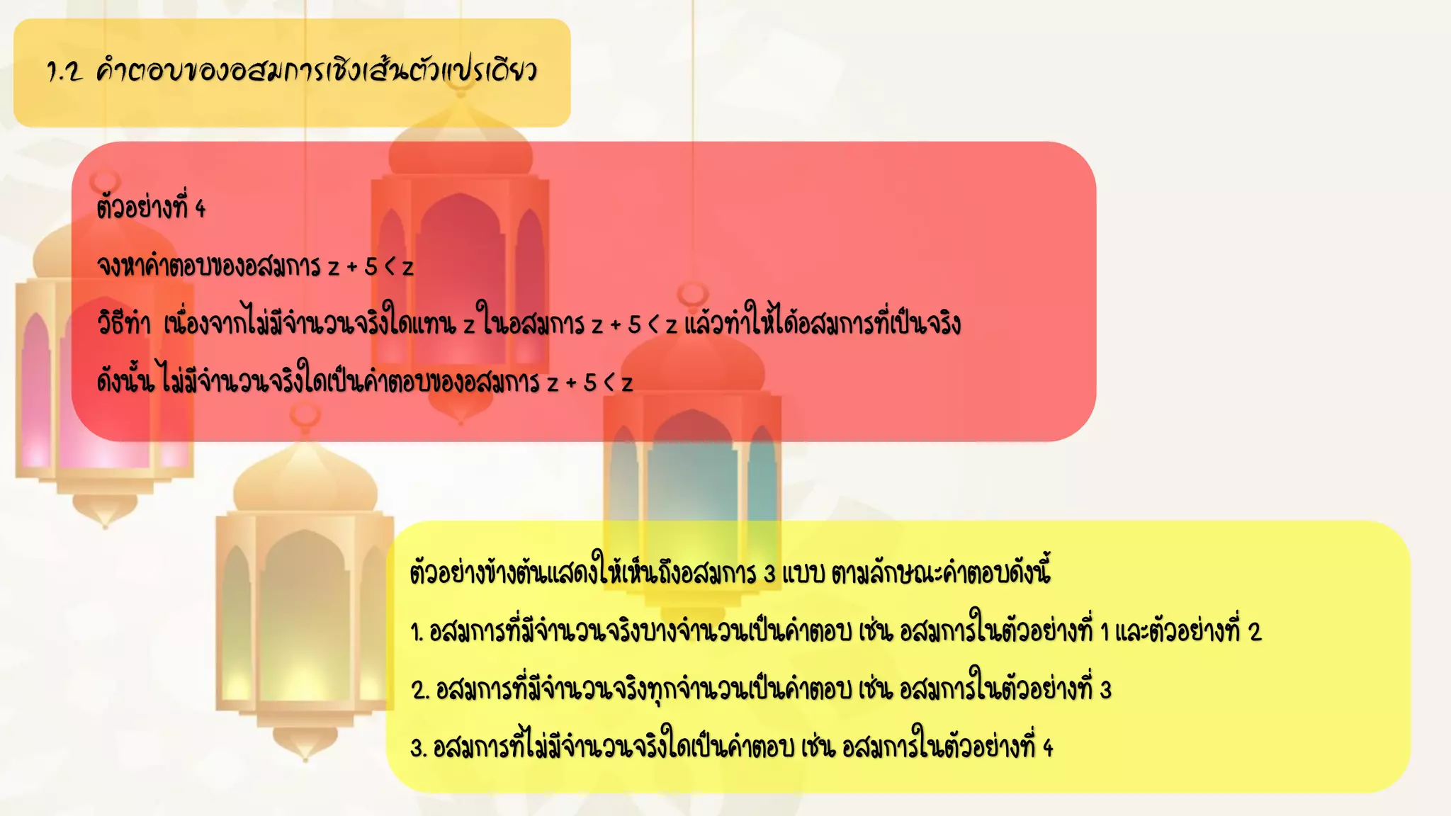 1.2 คำตอบของอสมกำรเชิงเส้นตัวแปรเดียว
ตัวอย่างที่4
จงหาคาตอบของอสมการz+5<z
วิธีทา เนื่องจากไม่มีจานวนจริงใดแทนzในอสมการz+5<zแล้วทาให้ได้อสมการที่เป็นจริง
ดังนั้นไม่มีจานวนจริงใดเป็นคาตอบของอสมการz+5<z
ตัวอย่างข้างต้นแสดงให้เห็นถึงอสมการ3แบบตามลักษณะคาตอบดังนี้
1.อสมการที่มีจานวนจริงบางจานวนเป็นคาตอบเช่นอสมการในตัวอย่างที่1และตัวอย่างที่2
2.อสมการที่มีจานวนจริงทุกจานวนเป็นคาตอบเช่นอสมการในตัวอย่างที่3
3.อสมการที่ไม่มีจานวนจริงใดเป็นคาตอบเช่นอสมการในตัวอย่างที่4
 