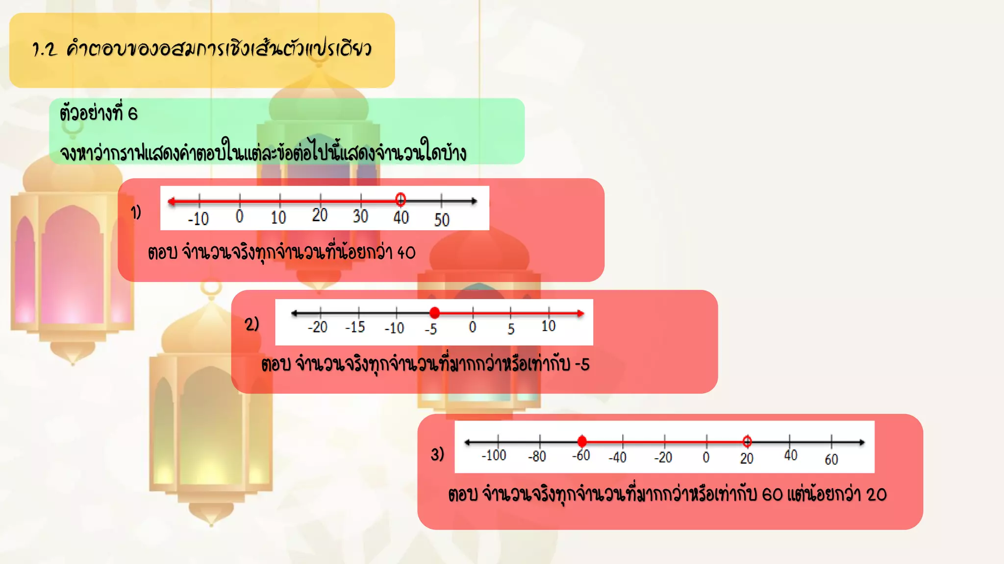 1.2 คำตอบของอสมกำรเชิงเส้นตัวแปรเดียว
ตัวอย่างที่6
จงหาว่ากราฟแสดงคาตอบในแต่ละข้อต่อไปนี้แสดงจานวนใดบ้าง
1)
ตอบจานวนจริงทุกจานวนที่น้อยกว่า40
2)
ตอบจานวนจริงทุกจานวนที่มากกว่าหรือเท่ากับ-5
3)
ตอบจานวนจริงทุกจานวนที่มากกว่าหรือเท่ากับ60แต่น้อยกว่า20
 