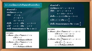 3.2 การแก้สมการกาลังสองตัวแปรเดียว
ตรวจสอบ
1) เมื่อแทน x ด้วย 0 ในสมการ x2 = 3x
จะได้ 02 = 0
0 = 0 ซึ่งเป็นสมการที่เป็นจริง
2) เมื่อแทน x ด้วย 3 ในสมการ x2 = 3x
จะได้ 32 = 3(3)
9 = 9 ซึ่งเป็นสมการที่เป็นจริง
ตัวอย่างที่ 3
จงแก้สมการ x = 3x
วิธีทา x2 = 3x
x2 – 3x = 0
x(x – 3) = 0
ดังนั้น x = 0 หรือ x – 3 = 0
จะได้ x = 0 หรือ x = 3
ดังนั้น คาตอบของสมการ คือ 0 และ 3
ตัวอย่างที่ 4
จงแก้สมการ 2x2 – x – 10 = 0
วิธีทา 2x2 – x – 10 = 0
(x + 2)(2x – 5) = 0
ดังนั้น x + 2 = 0 หรือ 2x – 5 = 0
จะได้ x = –2 หรือ x =
5
2
ดังนั้น คาตอบของสมการ คือ –2 และ
5
2
ตรวจสอบ
1) เมื่อแทน x ด้วย 0 ในสมการ 2x2 – x – 10 = 0
จะได้ 2(–2)2 – (–2) – 10 = 0
0 = 0 ซึ่งเป็นสมการที่เป็นจริง
2) เมื่อแทน x ด้วย
5
2
ในสมการ 2x2 – x – 10 = 0
จะได้ 2(
5
2
)2 –
5
2
– 10 = 0
0 = 0 ซึ่งเป็นสมการที่เป็นจริง
 