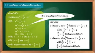 3.2 การแก้สมการกาลังสองตัวแปรเดียว
ตัวอย่างที่ 5
จงแก้สมการ y2 =
1
6
y + 2
วิธีทา y2 =
1
6
y + 2
6y2 = 6(
1
6
y + 2)
6y2 = y + 12
6y2 – y – 12 = 0
(3x + 4)(2x – 3) = 0
ดังนั้น 3x + 4 = 0 หรือ 2x – 3 = 0
จะได้ x = –
4
3
หรือ x =
3
2
ดังนั้น คาตอบของสมการ คือ –
4
3
และ
3
2
ตรวจสอบ
1) เมื่อแทน x ด้วย –
4
3
ในสมการ y2 =
1
6
y + 2
จะได้ (–
4
3
)2 = 6(–
4
3
) + 2
16
9
=
16
9
ซึ่งเป็นสมการที่เป็นจริง
2) เมื่อแทน x ด้วย
3
2
ในสมการ y2 =
1
6
y + 2
จะได้ (
3
2
)2 =
1
6
(
3
2
) + 2
9
4
=
9
4
ซึ่งเป็นสมการที่เป็นจริง
นา 6 มาคูณทั้งสองข้างของสมการ
 