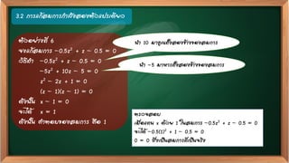 3.2 การแก้สมการกาลังสองตัวแปรเดียว
ตัวอย่างที่ 6
จงแก้สมการ –0.5z2 + z – 0.5 = 0
วิธีทา –0.5z2 + z – 0.5 = 0
–5z2 + 10z – 5 = 0
z2 – 2z + 1 = 0
(z – 1)(z – 1) = 0
ดังนั้น x – 1 = 0
จะได้ x = 1
ดังนั้น คาตอบของสมการ คือ 1
ตรวจสอบ
เมื่อแทน x ด้วย 1 ในสมการ –0.5z2 + z – 0.5 = 0
จะได้ –0.5(1)2 + 1 – 0.5 = 0
0 = 0 ซึ่งเป็นสมการที่เป็นจริง
นา 10 มาคูณทั้งสองข้างของสมการ
นา -5 มาหารทั้งสองข้างของสมการ
 