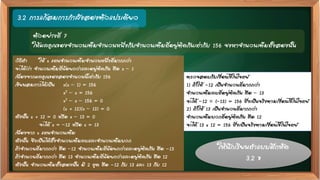 3.2 การแก้สมการกาลังสองตัวแปรเดียว
ตัวอย่างที่ 7
ให้ผลคูณของจานวนเต็มจานวนหนึ่งกับจานวนเต็มที่อยู่ติดกันเท่ากับ 156 จงหาจานวนเต็มทั้งสองนั้น
ตรวจสอบกับเงื่อนไขในโจทย์
1) ถ้าให้ -12 เป็นจานวนที่มากกว่า
จานวนเต็มลบที่อยู่ติดกัน คือ – 13
จะได้ –12  (–13) = 156 ซึ่งเป็นจริงตามเงื่อนไขในโจทย์
2) ถ้าให้ 13 เป็นจานวนที่มากกว่า
จานวนเต็มบวกที่อยู่ติดกัน คือ 12
จะได้ 13 x 12 = 156 ซึ่งเป็นจริงตามเงื่อนไขในโจทย์
วิธีทา ให้ x แทนจานวนเต็มจานวนหนึ่งที่มากกว่า
จะได้ว่า จานวนเต็มที่น้อยกว่าและอยู่ติดกัน คือ x – 1
เนื่องจากผลคูณของสองจานวนนี้เท่ากับ 156
เขียนสมการได้เป็น x(x – 1) = 156
x2 – x = 156
x2 – x – 156 = 0
(x + 12)(x – 13) = 0
ดังนั้น x + 12 = 0 หรือ x – 13 = 0
จะได้ x = –12 หรือ x = 13
เนื่องจาก x แทนจานวนเต็ม
ดังนั้น จึงเป็นได้ทั้งจานวนเต็มลบและจานวนเต็มบวก
ถ้าจานวนที่มากกว่า คือ –12 จานวนเต็มที่น้อยกว่าและอยู่ติดกัน คือ -13
ถ้าจานวนที่มากกว่า คือ 13 จานวนเต็มที่น้อยกว่าและอยู่ติดกัน คือ 12
ดังนั้น จานวนเต็มทั้งสองนั้น มี 2 ชุด คือ -12 กับ 13 และ 13 กับ 12
ให้นักเรียนทาแบบฝึกหัด
3.2 ข
 