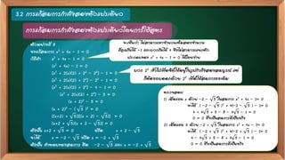 3.2 การแก้สมการกาลังสองตัวแปรเดียว
การแก้สมการกาลังสองตัวแปรเดียวโดยการใช้สูตร
ตัวอย่างที่ 8
จงแก้สมการ x2 + 4x - 1 = 0
วิธีทา x2 + 4x – 1 = 0
(x2 + 4x) – 1 = 0
[x2 + 2(x)(2) + 22 – 22] – 1 = 0
[x2 + 2(x)(2) + 22] – 22 – 1 = 0
[x2 + 2(x)(2) + 22] – 4 – 1 = 0
[x2 + 2(x)(2) + 22] – 5 = 0
(x + 2)2 – 5 = 0
(x + 2)2 – ( 5 )2 = 0
[(x+2) + 5)][(x + 2) – 5)] = 0
(x+2 + 5)(x + 2 – 5)] = 0
ดังนั้น x+2 + 5 = 0 หรือ x + 2 – 5
จะได้ x = –2 – 5 หรือ x = –2 + 5
ดังนั้น คาตอบของสมการ คือ –2 – 5 และ x = –2 + 5
จะเห็นว่า ไม่สามารถหาจานวนเต็มสองจานวน
ที่คูณกันได้ -1 และบวกกันได้ 4 จึงไม่สามารถแยกตัว
ประกอบของ x2 + 4x – 1 = 0 ได้โดยง่าย
บวก 22 เข้าไปเพื่อจัดให้อยู่ในรูปกาลังสองสมบูรณ์ แต่
ก็ต้องลบออกด้วย 22 เพื่อให้สมการคงเดิม
ตรวจสอบ
1) เมื่อแทน x ด้วย –2 – 5 ในสมการ x2 + 4x – 1= 0
จะได้ ( –2 – 5 )2 + 4(–2 – 5 ) – 1= 0
4 + 4 5 + 5 – 8 – 4 5 – 1 = 0
0 = 0 ซึ่งเป็นสมการที่เป็นจริง
2) เมื่อแทน X ด้วย –2 + 5 ในสมการ x2 + 4x – 1= 0
จะได้ ( –2 + 5 )2 + 4(–2 + 5 ) – 1= 0
4 – 4 5 + 5 – 8 + 4 5 – 1 = 0
0 = 0 ซึ่งเป็นสมการที่เป็นจริง
 