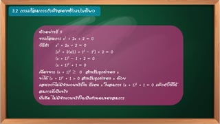 3.2 การแก้สมการกาลังสองตัวแปรเดียว
ตัวอย่างที่ 9
จงแก้สมการ x2 + 2x + 2 = 0
วิธีทา x2 + 2x + 2 = 0
[x2 + 2(x{1) + 12 – 12] + 2 = 0
(x + 1)2 – 1 + 2 = 0
(x + 1)2 + 1 = 0
เนื่องจาก (x + 1)2  0 สาหรับทุกค่าของ x
จะได้ (x + 1)2 + 1 > 0 สาหรับทุกค่าของ x ด้วย
แสดงว่าไม่มีจานวนจริงใด ที่แทน x ในสมการ (x + 1)2 + 1 = 0 แล้วทาให้ได้
สมการที่เป็นจริง
นั่นคือ ไม่มีจานวนจริงใดเป็นคาตอบของสมการ
 