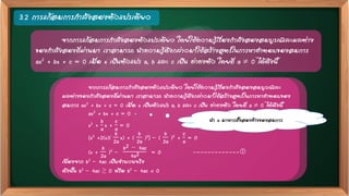 3.2 การแก้สมการกาลังสองตัวแปรเดียว
จากการแก้สมการกาลังสองตัวแปรเดียว โดยใช้ความรู้เรื่องกาลังสองสมบูรณ์และผลต่าง
ของกาลังสองที่ผ่านมา เราสามารถ นาความรู้ดังกล่าวมาใช้สร้างสูตรในการหาคาตอบของสมการ
ax2 + bx + c = 0 เมื่อ x เป็นตัวแปร a, b และ c เป็น ค่าคงตัว โดยที่ a  0 ได้ดังนี้
จากการแก้สมการกาลังสองตัวแปรเดียว โดยใช้ความรู้เรื่องกาลังสองสมบูรณ์และ
ผลต่างของกาลังสองที่ผ่านมา เราสามารถ นาความรู้ดังกล่าวมาใช้สร้างสูตรในการหาคาตอบของ
สมการ ax2 + bx + c = 0 เมื่อ x เป็นตัวแปร a, b และ c เป็น ค่าคงตัว โดยที่ a  0 ได้ดังนี้
ax2 + bx + c = 0
x2 +
b
a
x +
c
a
= 0
[x2 +2(x)(
b
2a
x) + (
b
2a
)2] – (
b
2a
)2 +
c
a
= 0
(x +
b
2a
)2 –
b2 − 4ac
4a2 = 0 -------------
เนื่องจาก b2 – 4ac เป็นจานวนจริง
ดังนั้น b2 – 4ac ≥ 0 หรือ b2 – 4ac < 0
นา a มาหารทั้งสองข้างของสมการ
 