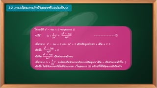 3.2 การแก้สมการกาลังสองตัวแปรเดียว
ในกรณีที่ b2 – 4ac < 0 จากสมการ 1)
จะได้ (x +
b
2a
)2 =
b2 – 4ac
4a2 -------------
เนื่องจาก b2 – 4ac < 0 และ 4a2 > 0 สาหรับทุกค่าของ a เมื่อ a  0
ดังนั้น
b2 – 4ac
4a2 < 0
นั่นคือ
b2 – 4ac
4a2 เป็นจานวนจริงลบ
เนื่องจาก (x +
b
2a
)2 จะต้องเป็นจานวนจริงบวกหรือศูนย์ เมื่อ x เป็นจานวนจริงใด ๆ
ดังนั้น ไม่มีจานวนจริงใดที่นามาแทน x ในสมการ (2) แล้วทาให้ได้สมการที่เป็นจริง
 