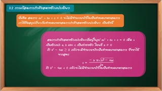 3.2 การแก้สมการกาลังสองตัวแปรเดียว
สมการกาลังสองตัวแปรเดียวที่อยู่ในรูป ax2 + bx + c = 0 เมื่อ x
เป็นตัวแปร a, b และ c เป็นค่าคงตัว โดยที่ a  0
ถ้า b2 – 4ac ≥ 0 แล้วจะมีจานวนจริงเป็นคาตอบของสมการ ซึ่งหาได้
จากสูตร
x =
− b ± b2 − 4ac
2a
ถ้า b2 – 4ac < 0 แล้วจะไม่มีจานวนจริงใดเป็นคาตอบของสมการ
นั่นคือ สมการ ax2 + bx + c = 0 จะไม่มีจานวนจริงใดเป็นคาตอบของสมการ
เราได้ข้อสรุปเกี่ยวกับคาตอบของสมการกาลังสองตัวแปรเดียว เป็นดังนี้
 