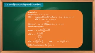 3.2 การแก้สมการกาลังสองตัวแปรเดียว
ตัวอย่างที่ 10
จงแก้สมการ 5x2 + 2x – 3 = 0
วิธีทา จากสมการที่กาหนดให้ จะเห็นว่า a = 5, b = 2 และ c = –3
จะได้ b2 – 4ac = 2 – 4(5)(–3)
= 64
เนื่องจาก b2 – 4ac > 0 ทาให้สมการ 5x + 2x – 3 = 0
มีคาตอบเป็นจานวนจริง
จากสูตร x =
− b ± b2 − 4ac
2a
จะได้ x =
−2 ± 64
2(5)
=
−2 ± 8
10
จะได้ x =
−2 + 8
10
=
5
3
หรือ x =
−2 − 8
10
= –1
ดังนั้น คาตอบของสมการ คือ
5
3
และ –1
 
