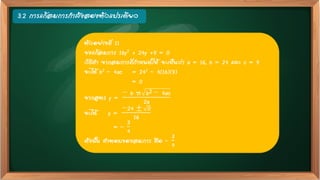3.2 การแก้สมการกาลังสองตัวแปรเดียว
ตัวอย่างที่ 11
จงแก้สมการ 16y2 + 24y +9 = 0
วิธีทา จากสมการที่กาหนดให้ จะเห็นว่า a = 16, b = 24 และ c = 9
จะได้ b2 – 4ac = 242 – 4(16)(9)
= 0
จากสูตร y =
− b ± b2 − 4ac
2a
จะได้ y =
−24 ± 0
16
= –
3
4
ดังนั้น คาตอบของสมการ คือ –
3
4
 