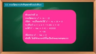 3.2 การแก้สมการกาลังสองตัวแปรเดียว
ตัวอย่างที่ 12
จงแก้สมการ z2 = 4z – 13
วิธีทา จากโจทย์จะได้ z2 – 4z + 13 = 0
จะเห็นว่า a = 1, b = –4 และ c = 13
จะได้ b2 – 4ac = (–4) – 4(1)(13)
= –36
เนื่องจาก b2 – 4ac < 0
ดังนั้น ไม่มีจานวนจริงใดเป็นคาตอบของสมการ
 