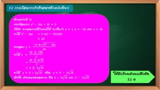 3.2 การแก้สมการกาลังสองตัวแปรเดียว
ตัวอย่างที่ 13
จงแก้สมการ y2 – 10y + 10 = 0
วิธีทา จากสมการที่กาหนดให้ จะเห็นว่า a = 1, b = –10 และ c = 10
จะได้ b2 – 4ac = (–10) – 4(1)(10)
= 60
จากสูตร y =
−b ± b2 − 4ac
2a
จะได้ y =
10 ± 60
2
=
10 ± 2 15
2
= 5 ± 2 15
จะได้ y = 5 + 2 15 หรือ y = 5 − 2 15
ดังนั้น คาตอบของสมการ คือ 5 + 2 15 และ 5 − 2 15
ให้นักเรียนทาแบบฝึกหัด
3.2 ค
 