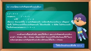 3.2 การแก้สมการกาลังสองตัวแปรเดียว
3. z2 + 8 = 0
จากสมการ z2 + 8 = 0
จะได้ z2 = –8
เนื่องจาก จานวนจริงใด ๆ ยกกาลังสองแล้ว จะต้องเป็นจานวนจริงบวก หรือศูนย์
ดังนั้น ไม่มีจานวนจริงใดยกกาลังสองแล้ว ได้ผลลัพธ์เป็น -8 นั่นคือ ไม่มีจานวนจริง
ใดเป็นคาตอบของสมการ Z + 8 = 0
จากตัวอย่างทั้งสามข้างต้น แสดงให้เห็นว่า สมการกาลังสองตัวแปรเดียว
อาจมี 2 คาตอบ หรือ 1 คาตอบ หรืออาจไม่มี จานวนจริงใดเป็นคาตอบก็ได้ ในทาง
คณิตศาสตร์สมการกาลังสองตัวแปรเดียวมีคาตอบได้ไม่เกิน 2 คาตอบ
ให้นักเรียนทาแบบฝึกหัด 3.2 ก
 