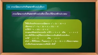 3.2 การแก้สมการกาลังสองตัวแปรเดียว
การแก้สมการกาลังสองตัวแปรเดียวโดยวิธีแยกตัวประกอบ
ให้นักเรียนพิจารณาการแก้สมการ x2 + 5x – 36 = 0
เนื่องจาก x2 + 5x – 36 = (x + 9)(x – 4)
จะได้ว่า (x + 9)(x – 4) = 0
จากสมบัติของจานวนจริง จะได้ x + 9 = 0 หรือ x – 4 = 0
และเมื่อใช้ความรู้เรื่องการแก้สมการเชิงเส้นตัวแปรเดียว
จะได้ x = –9 หรือ x = 4
นาค่า x ที่ได้ไปแทน x ในสมการ x2 + 5x - 36 = 0 เพื่อตรวจสอบ
ว่าเป็นคาตอบของสมการหรือไม่ ดังนี้
 