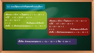 3.2 การแก้สมการกาลังสองตัวแปรเดียว
เมื่อแทน X ด้วย –9 ในสมการ x2 + 5x – 36 = 0
จะได้ (–9)2 + 5(–9) – 36 = 0
81 – 45 – 36 = 0
0 = 0 ซึ่งเป็นสมการที่เป็นจริง
ดังนั้น –9 เป็นคาตอบของสมการ X + 5x – 36 = 0
เมื่อแทน x ด้วย 4 ในสมการ x2 + 5x – 36 = 0
จะได้ (4)2 + 5(4) – 36 = 0
16 + 20 – 36 = 0
0 = 0 ซึ่งเป็นสมการที่เป็นจริง
ดังนั้น 4 เป็นคาตอบของสมการ x + 5x - 36 = 0
นั้นคือ คาตอบของสมการ x +5x – 36 = 0 คือ –9 และ 4
 
