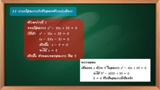 3.2 การแก้สมการกาลังสองตัวแปรเดียว
ตัวอย่างที่ 1
จงแก้สมการ x2 – 10x + 25 = 0
วิธีทา x2 – 10x + 25 = 0
(x – 5)(x – 5) = 0
ดังนั้น x – 5 = 0
จะได้ x = 5
ดังนั้น คาตอบของสมการ คือ 5
ตรวจสอบ
เมื่อแทน x ด้วย 5 ในสมการ x2 – 10x + 25 = 0
จะได้ 52 – 10(5) + 25 = 0
0 = 0 ซึ่งเป็นสมการที่เป็นจริง
 