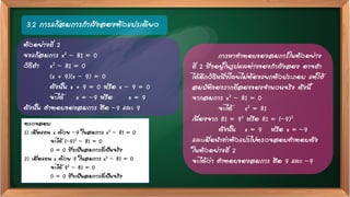 3.2 การแก้สมการกาลังสองตัวแปรเดียว
ตรวจสอบ
1) เมื่อแทน x ด้วย –9 ในสมการ x2 – 81 = 0
จะได้ (–9)2 – 81 = 0
0 = 0 ซึ่งเป็นสมการที่เป็นจริง
2) เมื่อแทน x ด้วย 9 ในสมการ x2 – 81 = 0
จะได้ 92 – 81 = 0
0 = 0 ซึ่งเป็นสมการที่เป็นจริง
การหาคาตอบของสมการในตัวอย่าง
ที่ 2 ซึ่งอยู่ในรูปผลต่างของกาลังสอง อาจทา
ได้อีกวิธีหนึ่งโดยไม่ต้องแยกตัวประกอบ แต่ใช้
สมบัติของรากที่สองของจานวนจริง ดังนี้
จากสมการ x2 – 81 = 0
จะได้ x2 = 81
เนื่องจาก 81 = 92 หรือ 81 = (–9)2
ดังนั้น x = 9 หรือ x = –9
และเมื่อนาค่าตัวแปรไปตรวจสอบคาตอบดัง
ในตัวอย่างที่ 2
จะได้ว่า คาตอบของสมการ คือ 9 และ –9
ตัวอย่างที่ 2
จงแก้สมการ x2 – 81 = 0
วิธีทา x2 – 81 = 0
(x + 9)(x – 9) = 0
ดังนั้น x + 9 = 0 หรือ x – 9 = 0
จะได้ x = –9 หรือ x = 9
ดังนั้น คาตอบของสมการ คือ –9 และ 9
 