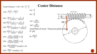 Center Distance
CD
Center Distance = CD= r+R =
𝑑
2
+
𝐷
2
CD =
𝑚𝑡1∗𝑡
2
+
𝑚𝑡2∗𝑇
2
mt1 =
𝑚𝑛
cos(𝛼1)
mt2 =
𝑚𝑛
cos(𝛼2)
CD =
𝑚𝑛
2
𝑡
cos(𝛼1)
+
𝑇
cos(𝛼2)
CD=
𝑚𝑛∗𝑡
2
1
cos(𝛼1)
+
𝐺
cos(𝛼2)
CD=
𝑚𝑛∗𝑡
2
1
cos(90−𝛿)
+
𝐺
cos(𝛼2)
CD=
𝑚𝑛∗𝑡
2
1
sin(𝛿)
+
𝐺
cos(𝛿)
CD=
𝑚𝑛∗𝑡
2∗cos(𝛿)
cos(𝛿)
sin(𝛿)
+ 𝐺
CD=
𝑚𝑛∗𝑡
2∗cos(𝛿)
cos(𝛿)
sin(𝛿)
+ 𝐺
CD=
mt2∗ cos(𝛿) ∗𝑡
2∗cos(𝛿)
cot(𝛿) + 𝐺
CD=
mt2∗𝑡
2
∗ cot(𝛿) + 𝐺
Axial Pitch of worm =Transverse pitch of Gear
P= pt2
D =
𝑃𝑡2∗𝑇
π
mt1 =
𝑑
t
mt1 =
𝐷
T
 