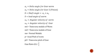 𝛼1 = 𝐻𝑒𝑙𝑖𝑥 𝑎𝑛𝑔𝑙𝑒 𝑓𝑜𝑟 𝐺𝑒𝑎𝑟 𝑤𝑜𝑟𝑚
𝛼2 = 𝐻𝑒𝑙𝑖𝑥 𝑎𝑛𝑔𝑙𝑒 𝑓𝑜𝑟 𝐺𝑒𝑎𝑟 2 (𝑃𝑖𝑛𝑖𝑜𝑛)
𝜃 = 𝑆ℎ𝑎𝑓𝑡 𝑎𝑛𝑔𝑙𝑒 = 𝛼1 + 𝛼2
𝛿 = 𝑙𝑒𝑎𝑑 𝑎𝑛𝑔𝑙𝑒 𝑜𝑓 𝑤𝑜𝑟𝑚
𝜔1 = 𝐴𝑛𝑔𝑢𝑙𝑎𝑟 𝑣𝑒𝑙𝑜𝑐𝑖𝑡𝑦 𝑜𝑓 𝑤𝑜𝑟𝑚
𝜔2 = 𝐴𝑛𝑔𝑢𝑙𝑎𝑟 𝑣𝑒𝑙𝑜𝑐𝑖𝑡𝑦 𝑜𝑓 𝐺𝑒𝑎𝑟
mt1= Transverse module of Worm
mt2= Transverse module of Gear
mn= Normal Module
p= Axial Pitch of worm
pt2= Transverse pitch of Gear
Gear Ratio (G) =
𝑇
𝑡
 