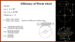 Θ=90°
 α1 + 𝛿 = 90°
 α1 + α2 = Θ=90°
 Hence α2 = 𝛿
 ղ=
cos 𝛿+ϕ ∗𝑐𝑜𝑠( 90−𝛿 )
𝑐𝑜𝑠 90−𝛿 −ϕ ∗𝑐𝑜𝑠( 𝛿 )
 ղ=
cos 𝛿+ϕ ∗𝑠𝑖𝑛( 𝛿 )
𝑠𝑖𝑛 𝛿+ϕ ∗𝑐𝑜𝑠 𝛿
 ղ=
𝑡𝑎𝑛( 𝛿 )
𝑡𝑎𝑛 𝛿+ϕ
ղ=
)cos 𝛼2 + 𝜙 ∗ 𝑐𝑜𝑠(𝛼1
𝑐𝑜𝑠 𝛼1 − 𝜙 ∗ 𝑐𝑜𝑠 𝛼2
Efficiency of Worm wheel
Equation of Efficiency of Spiral Gear
 