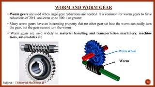 WORM AND WORM GEAR
 Worm gears are used when large gear reductions are needed. It is common for worm gears to have
reductions of 20:1, and even up to 300:1 or greater
 Many worm gears have an interesting property that no other gear set has: the worm can easily turn
the gear, but the gear cannot turn the worm
 Worm gears are used widely in material handling and transportation machinery, machine
tools, automobiles etc
3Subject :- Theory of Machines II
Worm Wheel
Worm
 