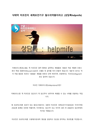 낙태약 미프진이 세계보건기구 필수의약품이라고 (상담톡helpmife)
미페프리스톤(RU-486) 즉 미프진은 알약 형태로 섭취하는 화합물로 1980년 처음 개발한 프랑스
회사 루셀 유클라프(Roussel Uclaf)의 스펠링 첫 글자를 따서 만들어 졌습니다. “486”의 표시는 약
이 처음 할당된 최초의 “384686” 화합물 번호의 단축 버전이며, 유럽에서는 미프진(mrfegyne)으
로도 알려져 있습니다.
미프진 미페프리스톤(mifepristone)이란?
미페프리스톤 즉 미프진은 임신초기 즉 임신주차 10주이하 복용할 수 있는 낙태를 유발하는 약입
니다.
항 프로게스테론 효과가 있는 합성스테로이드 성분의 미프진은 세계보건기구(WHO)와 미국식약청
(FDA)에 등록된 안전한 약품이며, 미국에서는 임신7주 또는 마지막 생리 후 49일안의 임산부에게
허가된 약품입니다.
미프진은 프로게스테론 수용체(자궁내막 형성을 담당하고 임신을 유지하는 호르몬)를 차단합니다.
 