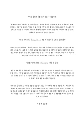 가벼운 발열과 오한 등이 있을 수 있습니다.
미페프리스톤은 사람마다 다르지만 4-5시간 사이에 유산이 진행됩니다. 물론 더 오랜시간 후에
진행되는 임신부도 있지만, 낙태는 며칠 이내에 이루어 져야 합니다. 미페프리스톤은 수술없이 유
산하는데 도움을 주고 미소프로스톨과 병행하면 95%의 효과가 있습니다. 미페프리스톤 단독으로
사용하면 64%-85%의 효과가 있습니다.
미프진 미페프리스톤(mifepristone) 복용 후 병원에서 진료가 필요한경우
미페프리스톤(미프진)으로 유산이 진행되지 않은 경우 – 미페프리스톤(미프진)과 미소프로스톨 확
률은 95%입니다. 100명 중 1-5명은 실패할 수도 있습니다. 임신조직 중 일부가 자궁에 남아 있는
경우, 자궁의 혈전이 있는 경우, 하혈이 너무 많거나 너무 긴 경우 – 1시간에 오버나이트 2장이상
앞뒤 적실 만큼이 지속되는 경우,약물에 알레르기가 있는 경우
미프진 미페프리스톤(mifepristone) 장점 및 단점
출산을 원치않는 여성들에게는 미프진복용으로 수술없이 유산이 가능하다는 것이 이 미페프리스
톤을 반기는 이유일 것입니다. 또한 자연유산과 동일하기 때문에 자궁경부의 변형이 없습니다. 자
신의 유산을 알리지 않고 조용히 진행시킬 수 있습니다. 미페프리스톤 복용 후 임신과 출산에 전
혀 문제가 되지 않고 후유증이 적습니다.
미프진의 단점으로는 이러한 것들이 있습니다. 임신 10주이하만 복용이 가능합니다. 여러가지 이
유에서 종교계나 어떤 이들은 이 약의 복용을 반대합니다. 미페프리스톤은 간이나 신장질환, 빈
혈, 당뇨병, RH음성혈액 복용이 불가합니다. 미페프리스톤을 복용하려면 병원에 여러 번 방문해야
하고 복용을 거부 당할 수도 있습니다. 미페프리스톤의 효과를 보지 못한다면 자궁내 염증이 발
생 될 수 있습니다.
복용 후 성관계
 